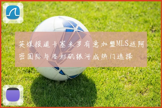 英媒报道卡塞米罗有意加盟MLS迈阿密国际与洛杉矶银河成热门选择