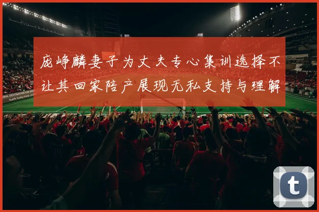 庞峥麟妻子为丈夫专心集训选择不让其回家陪产展现无私支持与理解