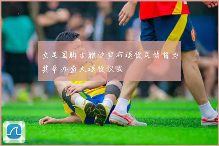 女足国脚古雅沙宣布退役足协将为其举办盛大退役仪式