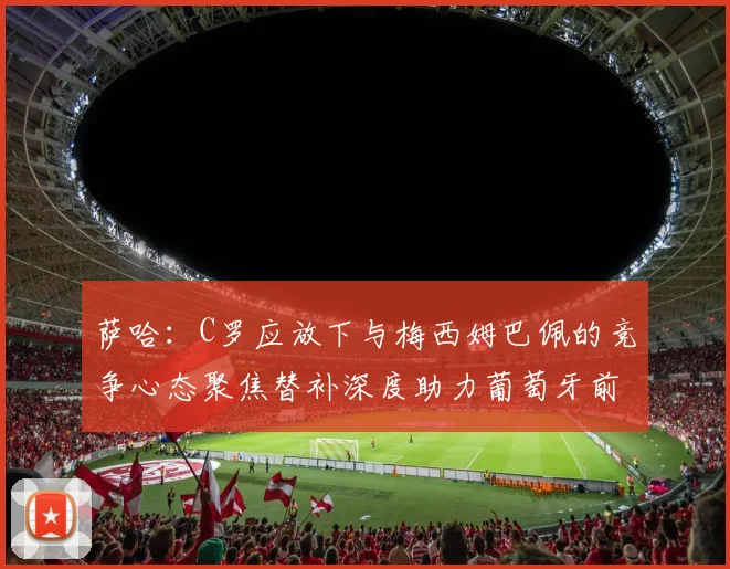 萨哈：C罗应放下与梅西姆巴佩的竞争心态聚焦替补深度助力葡萄牙前行
