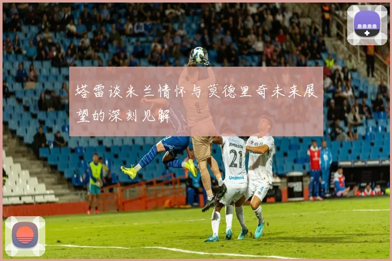 塔雷谈米兰情怀与莫德里奇未来展望的深刻见解