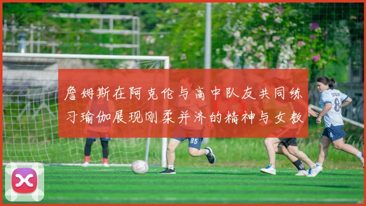 詹姆斯在阿克伦与高中队友共同练习瑜伽展现刚柔并济的精神与女教练合影留念