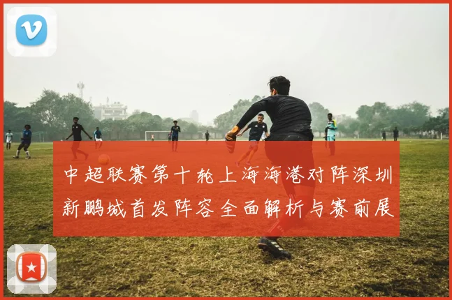 中超联赛第十轮上海海港对阵深圳新鹏城首发阵容全面解析与赛前展望
