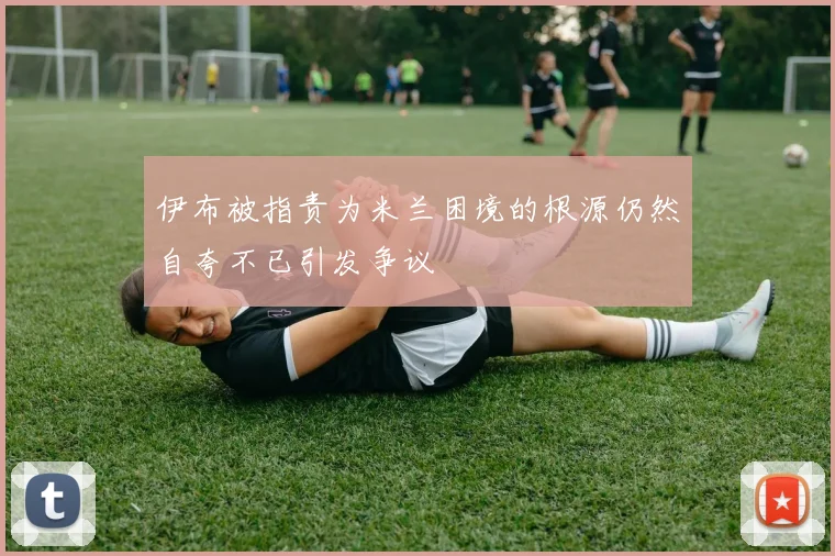 伊布被指责为米兰困境的根源仍然自夸不已引发争议