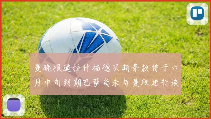 曼晚报道拉什福德买断条款将于六月中旬到期巴萨尚未与曼联进行谈判