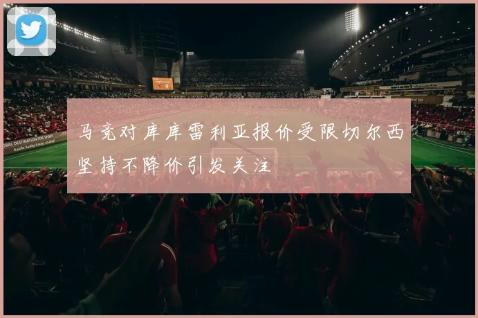马竞对库库雷利亚报价受限切尔西坚持不降价引发关注