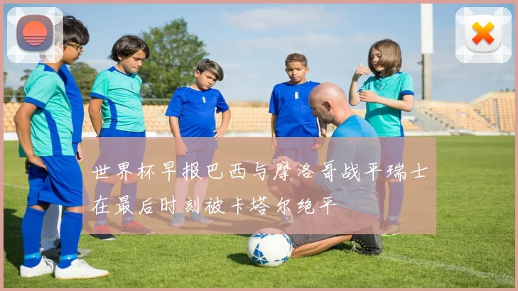 世界杯早报巴西与摩洛哥战平瑞士在最后时刻被卡塔尔绝平