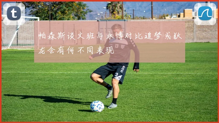 帕森斯谈文班与永博对比追梦或狄龙会有何不同表现