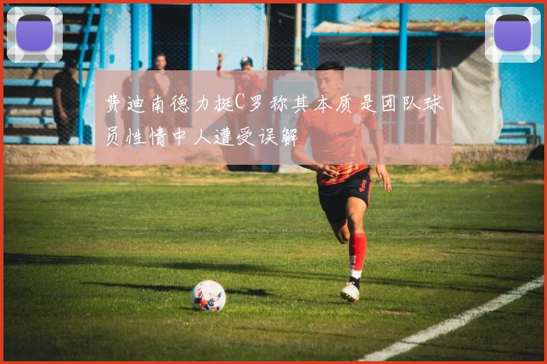 费迪南德力挺C罗称其本质是团队球员性情中人遭受误解