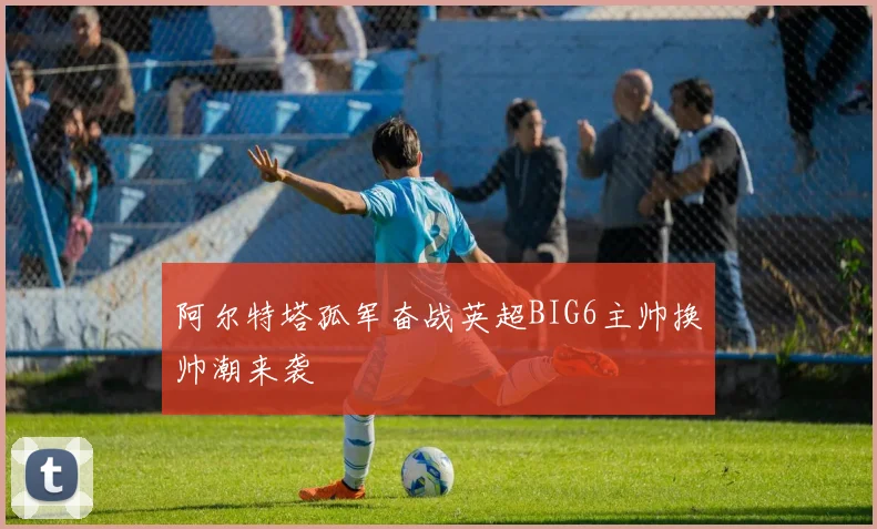 阿尔特塔孤军奋战英超BIG6主帅换帅潮来袭